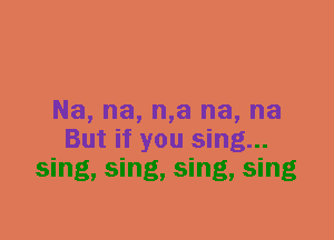 Na, na, n,a na, na
But if you sing...
sing, sing, sing, sing