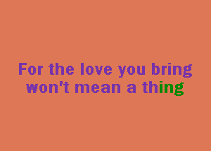 For the love you bring
won't mean a thing