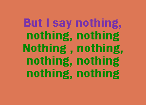 But I say nothing,
nothing, nothing
Nothing , nothing,
nothing, nothing
nothing, nothing