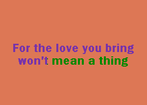 For the love you bring
won't mean a thing