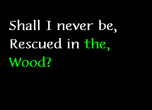 Shall I never be,
Rescued in the,

Wood?