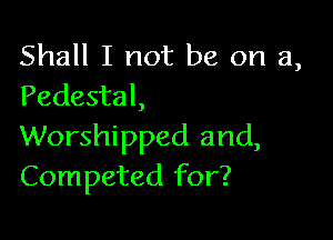 Shall I not be on a,
Pedestal,

Worshipped and,
Competed for?
