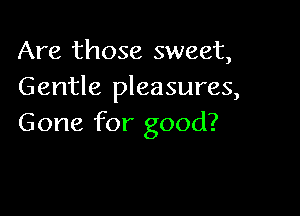 Are those sweet,
Gentle pleasures,

Gone for good?