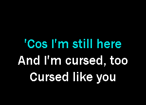 'Cos I'm still here

And I'm cursed, too
Cursed like you