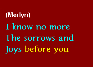 (Merlyn)
I know no more

The sorrows and
Joys before you