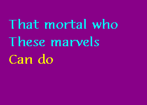 That mortal who
These marvels

Can do