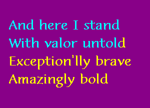And here I stand
With valor untold
Exception'lly brave
Amazingly bold