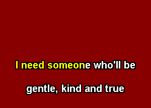 I need someone who'll be

gentle, kind and true