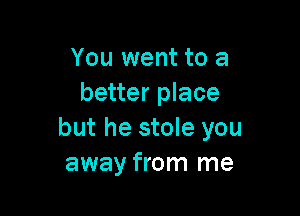 You went to a
better place

but he stole you
away from me