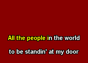 All the people in the world

to be standin' at my door
