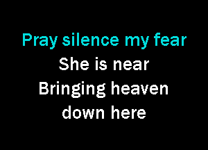 Pray silence my fear
She is near

Bringing heaven
down here