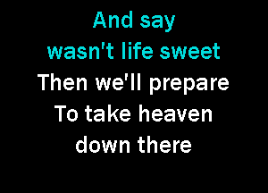And say
wasn't life sweet
Then we'll prepare

To ta ke heaven
down there