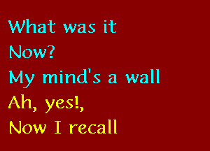 What was it
Now?

My minds 3 wall
Ah, yes!,
Now I recall