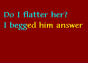 Do I flatter her?
I begged him answer