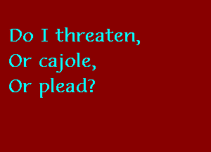 Do I threaten,
Or cajole,

Or plead?