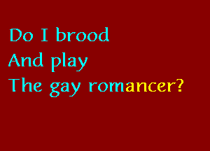 Do I brood
And play

The gay romancer?