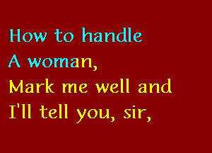 How to handle
A woman,

Mark me well and
I'll tell you, sir,