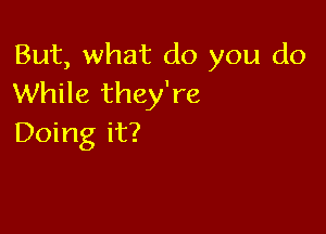 But, what do you do
While they're

Doing it?