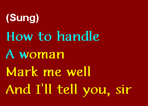 (Sung)
How to handle

A woman
Mark me well
And I'll tell you, sir