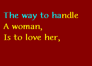 The way to handle
A woman,

Is to love her,