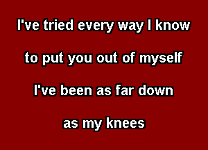 I've tried every way I know

to put you out of myself
I've been as far down

as my knees