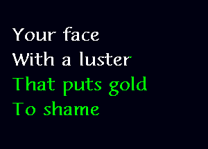 Your face
With a luster

That puts gold
T0 shame