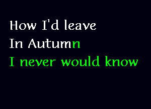 How I'd leave
In Autumn

I never would know