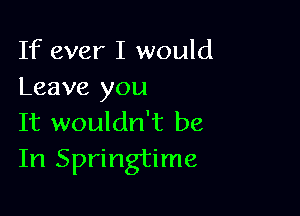 If ever I would
Leave you

It wouldn't be
In Springtime