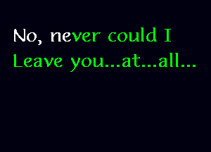 No, never could I
Leave you...at...all...