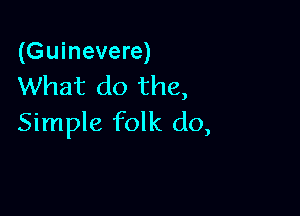 (Guinevere)
What do the,

Simple folk do,