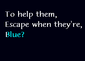 To help them,
Escape when they're,

Blue?