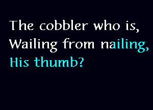 The cobbler who is,
Wailing from nailing,

His thumb?