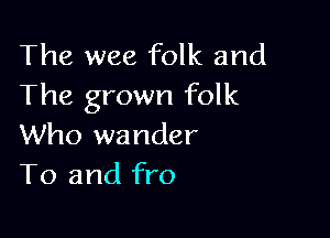 The wee folk and
The grown folk

Who wander
T0 and fro