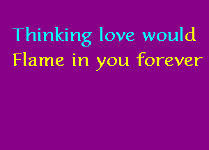 Thinking love would
Flame in you forever