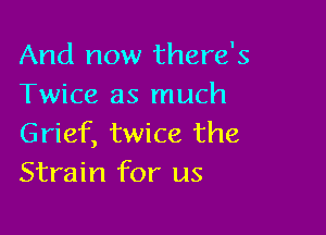And now there's
Twice as much

Grief, twice the
Strain for us