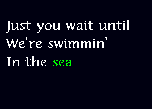 Just you wait until
We're swimmin'

In the sea