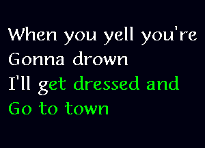 When you yell you're
Gonna drown

I'll get dressed and
Go to town