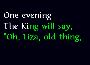 One evening
The King will say,

Oh, Liza, old thing,