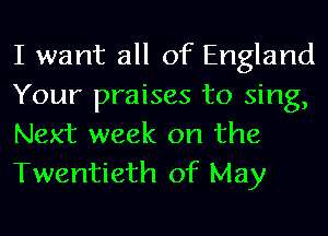 I want all of England
Your praises to sing,
Next week on the

Twentieth of May