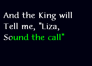 And the King will
Tell me, Liza,

Sound the call