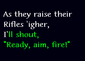 As they raise their
Rifles 'igher,

I'll shout,
Ready, aim, fire!