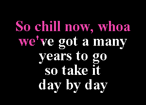 So chill now, Whoa
we've got a many

years to go
so take it
day by day