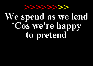 )

We spend as we lend
'Cos we're happy

to pretend