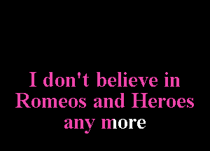 I don't believe in
Romeos and Heroes
any more