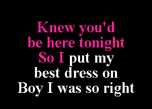 Knew you'd
be here tonight

So I put my
best dress on
Boy I was so right