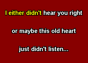 I either didn't hear you right

or maybe this old heart

just didn't listen...