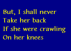 But, I shall never
Take her back

If she were crawling
On her knees