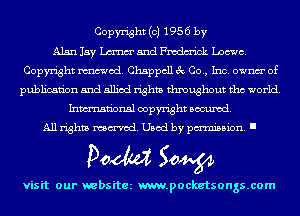 Copyright (c) 1956 by
Alan Jay Luna and Fmdm'ick Loewe.
Copyright mod. Chappcll 3c Co., Inc. ownm' of
publication and allied rights throughout tho world.
Inmn'onsl copyright Banned.
All rights named. Used by pmm'ssion. I

Doom 50W

visit our websitez m.pocketsongs.com