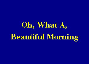 Oh, XVhat A,

Beautiful Morning