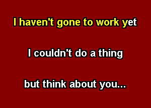 I haven't gone to work yet

I couldn't do a thing

but think about you...